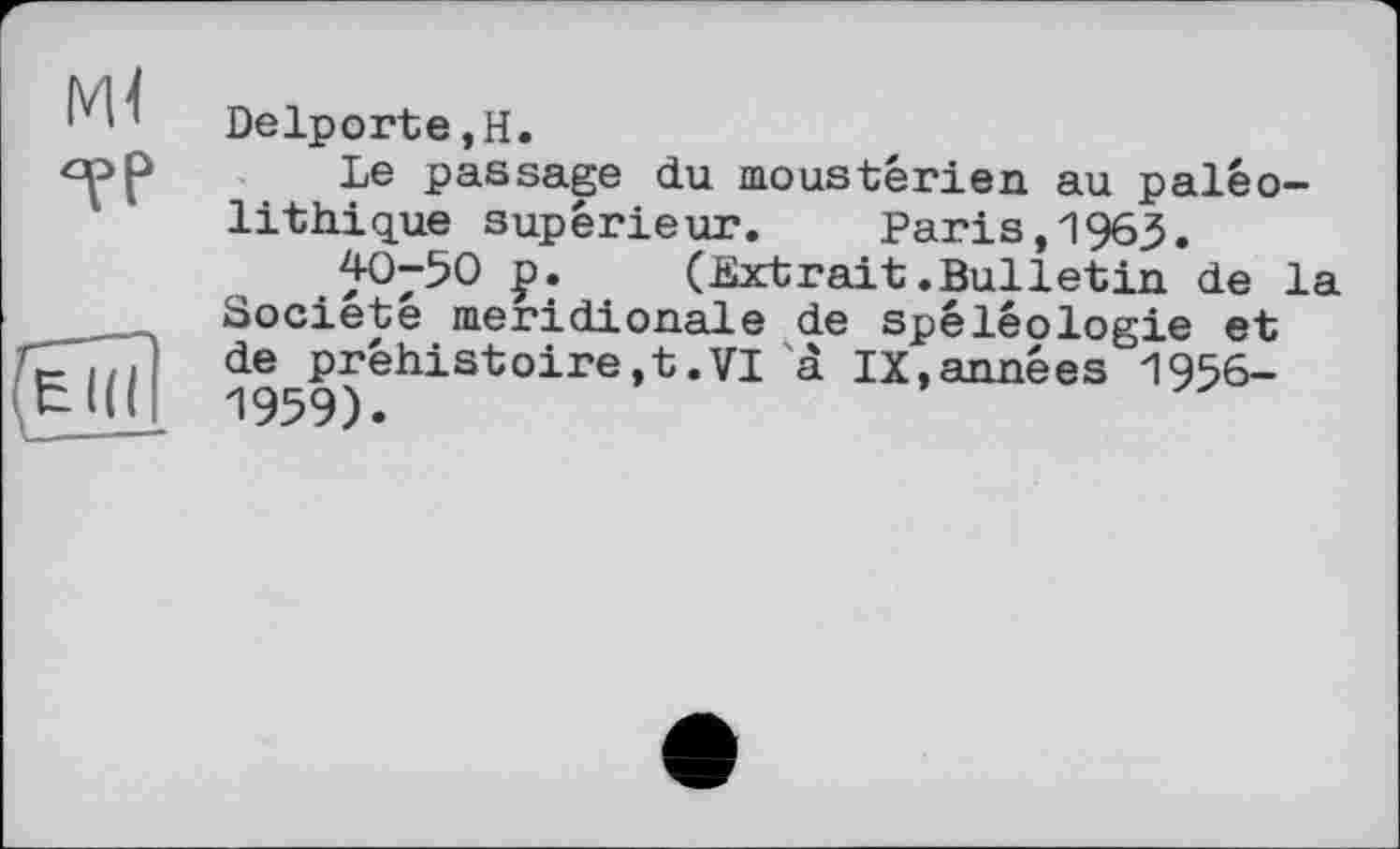 ﻿м< °рр
(Не
Delporte,Н.
Le passage du moustêrien au paléolithique supérieur.	Paris,1965.
40-50 p. (Extrait.Bulletin de la Société méridionale de spéléologie et de préhistoire,t.VI à IX,années 1956-1959).